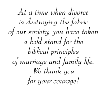 At a time when divorce is destroying the fabric of our society, you have taken a bold stand for the biblical principles of marriage and family life. We thank you for your courage!